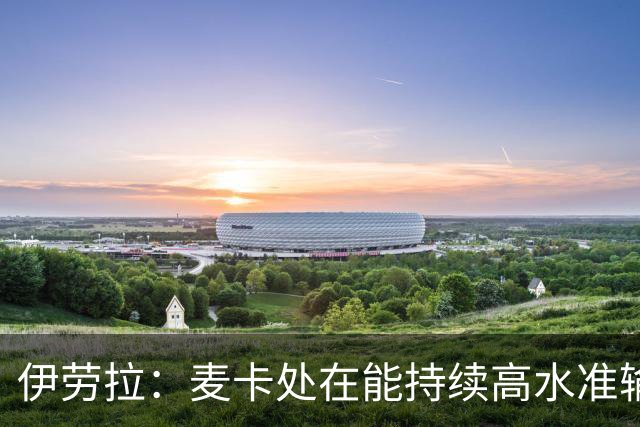 伊劳拉：麦卡处在能持续高水准输出阶段 赫拉芬贝赫可能踢右后卫