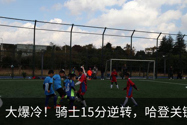 大爆冷！骑士15分逆转，哈登关键救赎，麦丹六犯驱逐，华子空砍47分