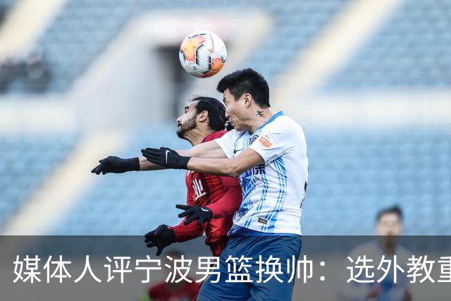媒体人评宁波男篮换帅：选外教重能力而非头衔 升降级下试错不易