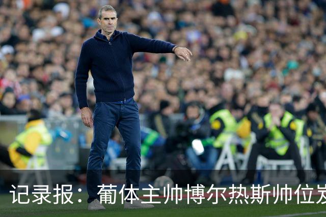 记录报：葡体主帅博尔热斯帅位岌岌可危，未来数小时或召开会议