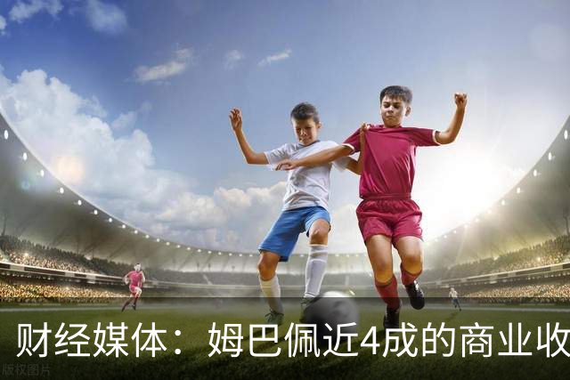 财经媒体：姆巴佩近4成的商业收入来自中国，约有2200万欧