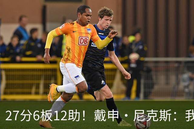 27分6板12助！戴申·尼克斯：我打得很不错 但还有改进的空间